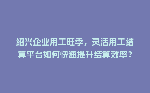 绍兴企业用工旺季，灵活用工结算平台如何快速提升结算效率？