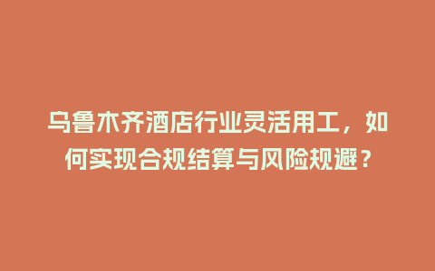 乌鲁木齐酒店行业灵活用工，如何实现合规结算与风险规避？
