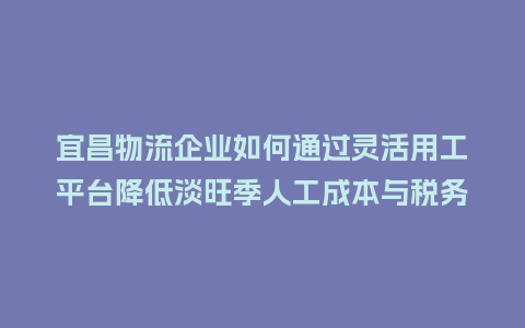 宜昌物流企业如何通过灵活用工平台降低淡旺季人工成本与税务压力？