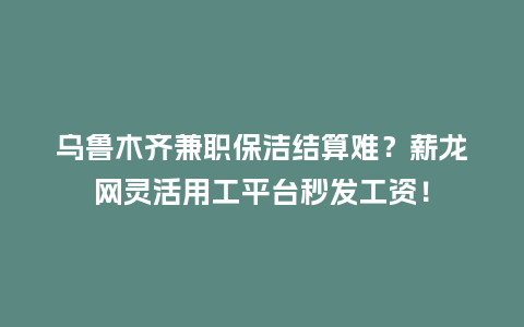 乌鲁木齐兼职保洁结算难？薪龙网灵活用工平台秒发工资！