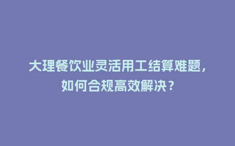 大理餐饮业灵活用工结算难题，如何合规高效解决？