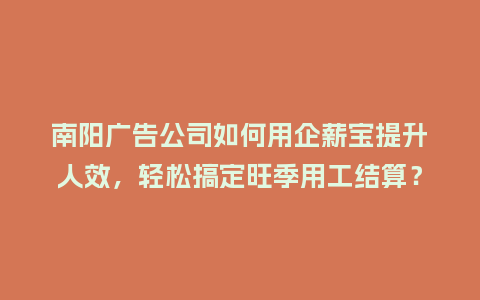 南阳广告公司如何用企薪宝提升人效，轻松搞定旺季用工结算？