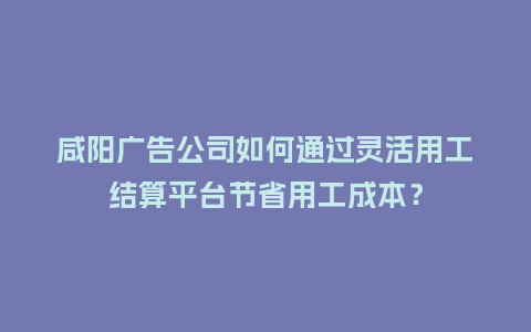 咸阳广告公司如何通过灵活用工结算平台节省用工成本？
