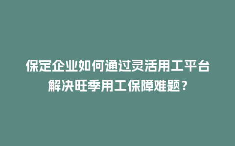 保定企业如何通过灵活用工平台解决旺季用工保障难题？