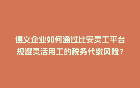 遵义企业如何通过比安灵工平台规避灵活用工的税务代缴风险？