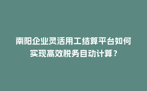 南阳企业灵活用工结算平台如何实现高效税务自动计算？