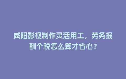 咸阳影视制作灵活用工，劳务报酬个税怎么算才省心？