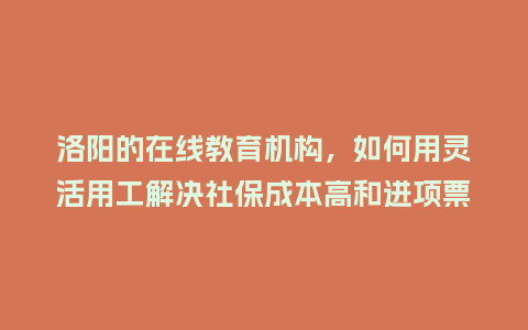 洛阳的在线教育机构，如何用灵活用工解决社保成本高和进项票缺失难题？