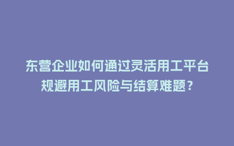 东营企业如何通过灵活用工平台规避用工风险与结算难题？
