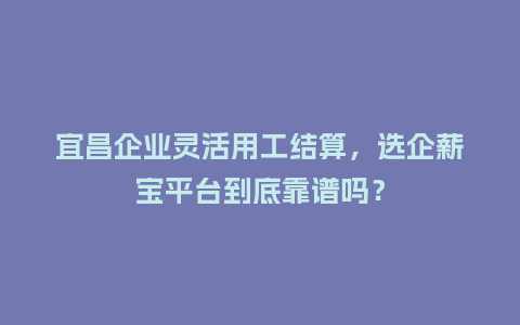 宜昌企业灵活用工结算，选企薪宝平台到底靠谱吗？