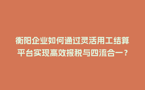 衡阳企业如何通过灵活用工结算平台实现高效报税与四流合一？