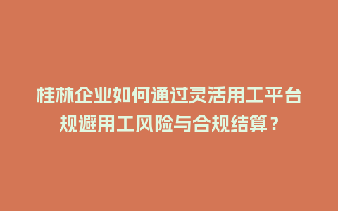 桂林企业如何通过灵活用工平台规避用工风险与合规结算？