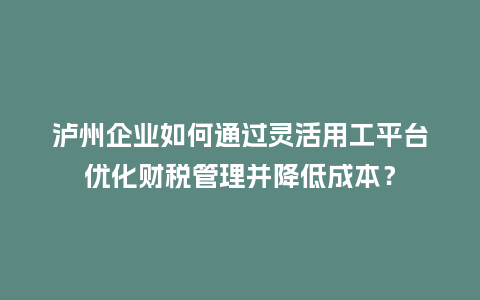 泸州企业如何通过灵活用工平台优化财税管理并降低成本？