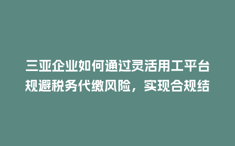 三亚企业如何通过灵活用工平台规避税务代缴风险，实现合规结算？