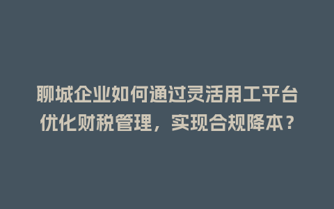 聊城企业如何通过灵活用工平台优化财税管理，实现合规降本？
