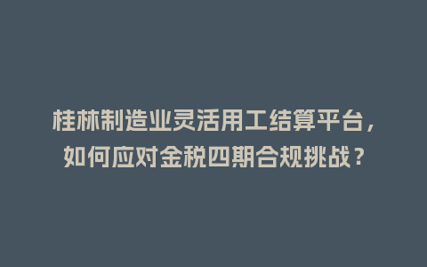 桂林制造业灵活用工结算平台，如何应对金税四期合规挑战？