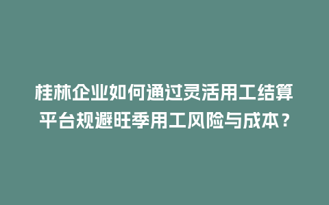 桂林企业如何通过灵活用工结算平台规避旺季用工风险与成本？