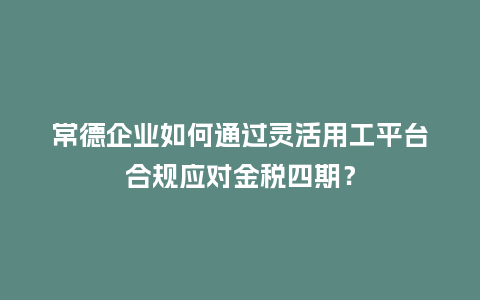 常德企业如何通过灵活用工平台合规应对金税四期？