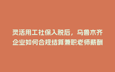 灵活用工社保入税后，乌鲁木齐企业如何合规结算兼职老师薪酬？