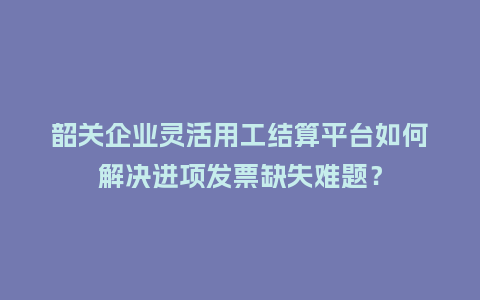 韶关企业灵活用工结算平台如何解决进项发票缺失难题？