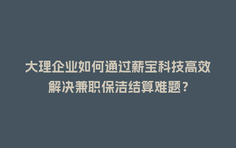 大理企业如何通过薪宝科技高效解决兼职保洁结算难题？