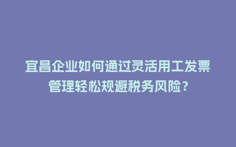 宜昌企业如何通过灵活用工发票管理轻松规避税务风险？
