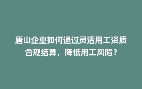 唐山企业如何通过灵活用工资质合规结算，降低用工风险？