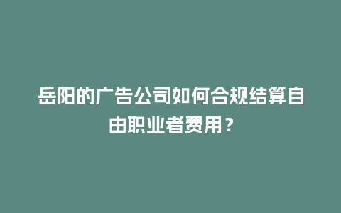 岳阳的广告公司如何合规结算自由职业者费用？