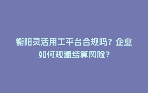 衡阳灵活用工平台合规吗？企业如何规避结算风险？