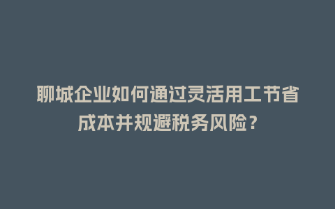 聊城企业如何通过灵活用工节省成本并规避税务风险？