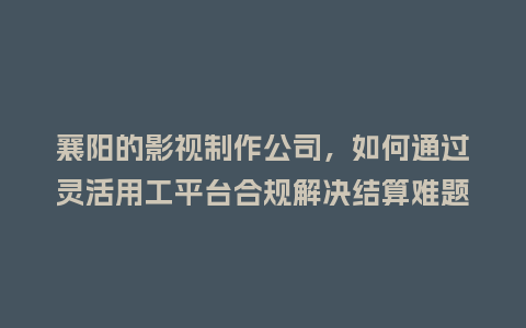 襄阳的影视制作公司，如何通过灵活用工平台合规解决结算难题？
