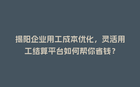 揭阳企业用工成本优化，灵活用工结算平台如何帮你省钱？