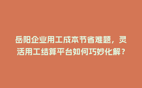 岳阳企业用工成本节省难题，灵活用工结算平台如何巧妙化解？