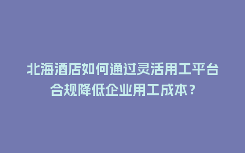 北海酒店如何通过灵活用工平台合规降低企业用工成本？