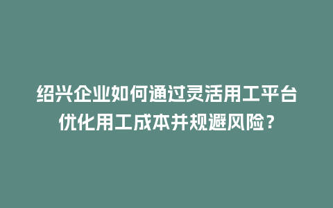 绍兴企业如何通过灵活用工平台优化用工成本并规避风险？