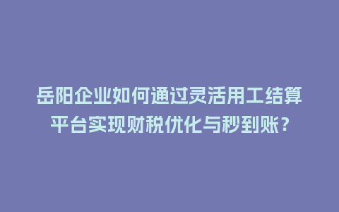岳阳企业如何通过灵活用工结算平台实现财税优化与秒到账？