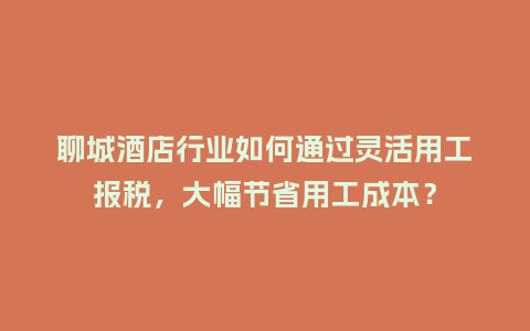 聊城酒店行业如何通过灵活用工报税，大幅节省用工成本？