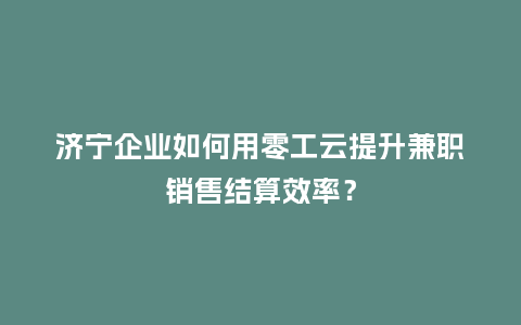济宁企业如何用零工云提升兼职销售结算效率？