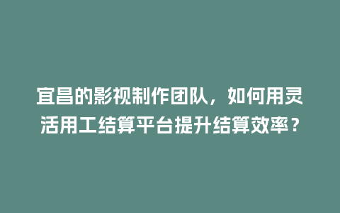 宜昌的影视制作团队，如何用灵活用工结算平台提升结算效率？