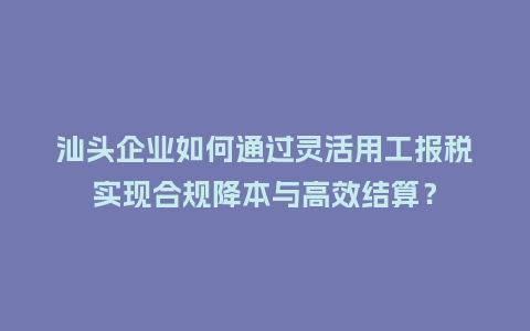 汕头企业如何通过灵活用工报税实现合规降本与高效结算？