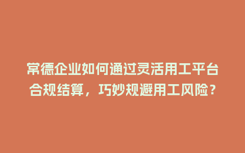 常德企业如何通过灵活用工平台合规结算，巧妙规避用工风险？
