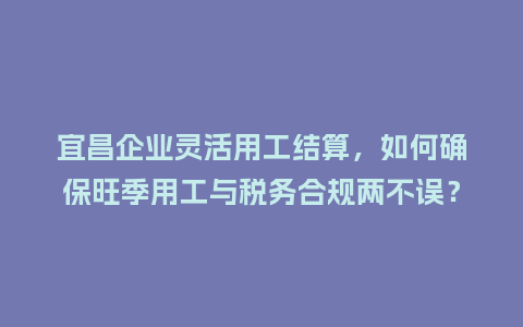 宜昌企业灵活用工结算，如何确保旺季用工与税务合规两不误？