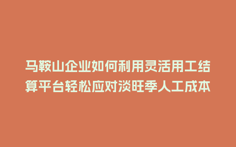 马鞍山企业如何利用灵活用工结算平台轻松应对淡旺季人工成本？