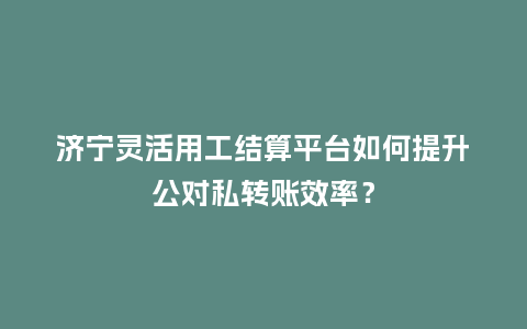 济宁灵活用工结算平台如何提升公对私转账效率？
