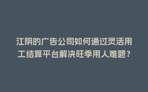 江阴的广告公司如何通过灵活用工结算平台解决旺季用人难题？
