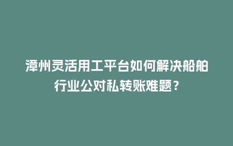 漳州灵活用工平台如何解决船舶行业公对私转账难题？