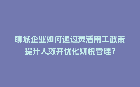 聊城企业如何通过灵活用工政策提升人效并优化财税管理？