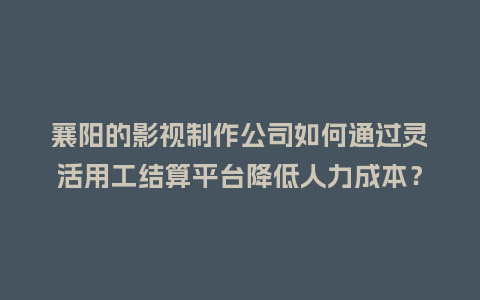 襄阳的影视制作公司如何通过灵活用工结算平台降低人力成本？