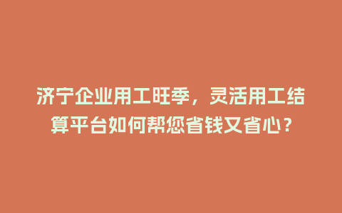 济宁企业用工旺季，灵活用工结算平台如何帮您省钱又省心？
