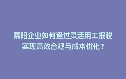 襄阳企业如何通过灵活用工报税实现高效合规与成本优化？